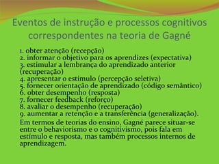 Eventos de instrução e processos cognitivos
   correspondentes na teoria de Gagné
 1. obter atenção (recepção)
 2. informar o objetivo para os aprendizes (expectativa)
 3. estimular a lembrança do aprendizado anterior
 (recuperação)
 4. apresentar o estímulo (percepção seletiva)
 5. fornecer orientação de aprendizado (código semântico)
 6. obter desempenho (resposta)
 7. fornecer feedback (reforço)
 8. avaliar o desempenho (recuperação)
 9. aumentar a retenção e a transferência (generalização).
 Em termos de teorias do ensino, Gagné parece situar-se
 entre o behaviorismo e o cognitivismo, pois fala em
 estímulo e resposta, mas também processos internos de
 aprendizagem.
 