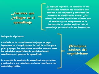 Factores que Influyen en el aprendizaje El enfoque cognitivo, se concentra en las actividades mentales del estudiante que conduce a una respuesta y reconocen los procesos de planificación mental. Así mismo las teorías cognitivitas afirman que el ambiente y sus componentes de la instrucción no pueden explicar todo el aprendizaje que resulta de una instrucción  