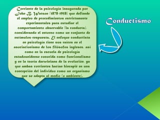 Corriente de la psicología inaugurada por John B. Watson (1878-1958) que defiende el empleo de procedimientos estrictamente experimentales para estudiar el comportamiento observable (la conducta), considerando el entorno como un conjunto de estímulos-respuesta. El enfoque conductista en psicología tiene sus raíces en el asociacionismo de los filósofos ingleses, así como en la escuela de psicología estadounidense conocida como funcionalismo y en la teoría darwiniana de la evolución, ya que ambas corrientes hacían hincapié en una concepción del individuo como un organismo que se adapta al medio (o ambiente). 