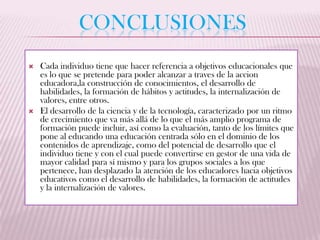 CONCLUSIONES
   Cada individuo tiene que hacer referencia a objetivos educacionales que
    es lo que se pretende para poder alcanzar a traves de la accion
    educadora,la construcción de conocimientos, el desarrollo de
    habilidades, la formación de hábitos y actitudes, la internalización de
    valores, entre otros.
   El desarrollo de la ciencia y de la tecnología, caracterizado por un ritmo
    de crecimiento que va más allá de lo que el más amplio programa de
    formación puede incluir, así como la evaluación, tanto de los límites que
    pone al educando una educación centrada sólo en el dominio de los
    contenidos de aprendizaje, como del potencial de desarrollo que el
    individuo tiene y con el cual puede convertirse en gestor de una vida de
    mayor calidad para sí mismo y para los grupos sociales a los que
    pertenece, han desplazado la atención de los educadores hacia objetivos
    educativos como el desarrollo de habilidades, la formación de actitudes
    y la internalización de valores.
 