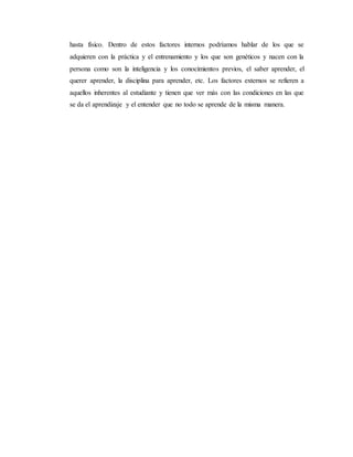 hasta físico. Dentro de estos factores internos podríamos hablar de los que se 
adquieren con la práctica y el entrenamiento y los que son genéticos y nacen con la 
persona como son la inteligencia y los conocimientos previos, el saber aprender, el 
querer aprender, la disciplina para aprender, etc. Los factores externos se refieren a 
aquellos inherentes al estudiante y tienen que ver más con las condiciones en las que 
se da el aprendizaje y el entender que no todo se aprende de la misma manera. 
