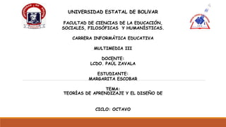 UNIVERSIDAD ESTATAL DE BOLÍVAR
FACULTAD DE CIENCIAS DE LA EDUCACIÓN,
SOCIALES, FILOSÓFICAS Y HUMANÍSTICAS.
CARRERA INFORMÁTICA EDUCATIVA
MULTIMEDIA III
DOCENTE:
LCDO. PAÚL ZAVALA
ESTUDIANTE:
MARGARITA ESCOBAR
TEMA:
TEORÍAS DE APRENDIZAJE Y EL DISEÑO DE
CICLO: OCTAVO
 