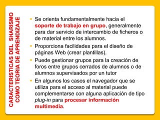  Se orienta fundamentalmente hacia el
soporte de trabajo en grupo, generalmente
para dar servicio de intercambio de ficheros o
de material entre los alumnos.
 Proporciona facilidades para el diseño de
páginas Web (crear plantillas).
 Puede gestionar grupos para la creación de
foros entre grupos cerrados de alumnos o de
alumnos supervisados por un tutor
 En algunos los casos el navegador que se
utiliza para el acceso al material puede
complementarse con alguna aplicación de tipo
plug-in para procesar información
multimedia.
CARACTERISTICASDELSHARISMO
COMOTEORIADEAPRENDIZAJE
 