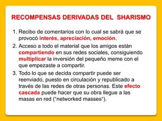 1. Recibo de comentarios con lo cual se sabrá que se
provocó interés, apreciación, emoción.
2. Acceso a todo el material que los amigos están
compartiendo en sus redes sociales, consiguiendo
multiplicar la inversión del pequeño meme con el
que empezaste a compartir.
3. Todo lo que se decida compartir puede ser
reenviado, puesto en circulación y republicado a
través de las redes de otras personas. Este efecto
cascada puede hacer que su obra llegue a las
masas en red (“networked masses“).
RECOMPENSAS DERIVADAS DEL SHARISMO
 