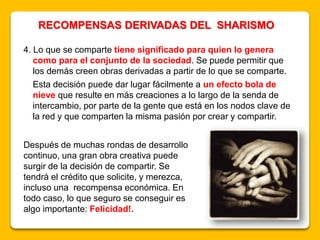 4. Lo que se comparte tiene significado para quien lo genera
como para el conjunto de la sociedad. Se puede permitir que
los demás creen obras derivadas a partir de lo que se comparte.
Esta decisión puede dar lugar fácilmente a un efecto bola de
nieve que resulte en más creaciones a lo largo de la senda de
intercambio, por parte de la gente que está en los nodos clave de
la red y que comparten la misma pasión por crear y compartir.
RECOMPENSAS DERIVADAS DEL SHARISMO
Después de muchas rondas de desarrollo
continuo, una gran obra creativa puede
surgir de la decisión de compartir. Se
tendrá el crédito que solicite, y merezca,
incluso una recompensa económica. En
todo caso, lo que seguro se conseguir es
algo importante: Felicidad!.
 