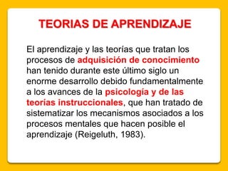 TEORIAS DE APRENDIZAJE
El aprendizaje y las teorías que tratan los
procesos de adquisición de conocimiento
han tenido durante este último siglo un
enorme desarrollo debido fundamentalmente
a los avances de la psicología y de las
teorías instruccionales, que han tratado de
sistematizar los mecanismos asociados a los
procesos mentales que hacen posible el
aprendizaje (Reigeluth, 1983).
 