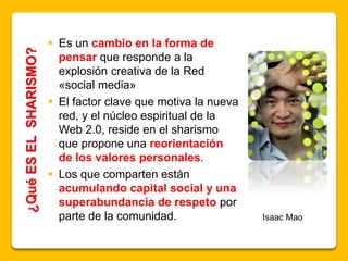 ¿QuéESELSHARISMO?
 Es un cambio en la forma de
pensar que responde a la
explosión creativa de la Red
«social media»
 El factor clave que motiva la nueva
red, y el núcleo espiritual de la
Web 2.0, reside en el sharismo
que propone una reorientación
de los valores personales.
 Los que comparten están
acumulando capital social y una
superabundancia de respeto por
parte de la comunidad. Isaac Mao
 