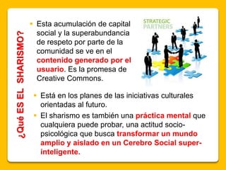 ¿QuéESELSHARISMO?  Esta acumulación de capital
social y la superabundancia
de respeto por parte de la
comunidad se ve en el
contenido generado por el
usuario. Es la promesa de
Creative Commons.
 Está en los planes de las iniciativas culturales
orientadas al futuro.
 El sharismo es también una práctica mental que
cualquiera puede probar, una actitud socio-
psicológica que busca transformar un mundo
amplio y aislado en un Cerebro Social super-
inteligente.
 