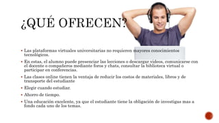  Las plataformas virtuales universitarias no requieren mayores conocimientos
tecnológicos.
 En estas, el alumno puede presenciar las lecciones o descargar videos, comunicarse con
el docente o compañeros mediante foros y chats, consultar la biblioteca virtual o
participar en conferencias.
 Las clases online tienen la ventaja de reducir los costos de materiales, libros y de
transporte del estudiante
 Elegir cuando estudiar.
 Ahorro de tiempo.
 Una educación excelente, ya que el estudiante tiene la obligación de investigas mas a
fondo cada uno de los temas.
 