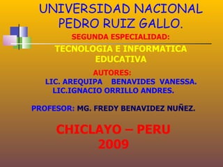 UNIVERSIDAD NACIONAL
   PEDRO RUIZ GALLO.
        SEGUNDA ESPECIALIDAD:
     TECNOLOGIA E INFORMATICA
            EDUCATIVA
              AUTORES:
   LIC. AREQUIPA BENAVIDES VANESSA.
     LIC.IGNACIO ORRILLO ANDRES.

PROFESOR: MG. FREDY BENAVIDEZ NUÑEZ.


     CHICLAYO – PERU
          2009
 