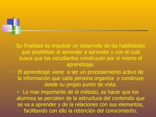    Su finalidad es impulsar un desarrollo de las habilidades
       que posibilitan el aprender a aprender y con el cual
     busca que los estudiantes construyan por si mismo el
                            aprendizaje.
    El aprendizaje viene a ser un procesamiento activo de
    la información que cada persona organiza y construye
                  desde su propio punto de vista.
     Lo mas importante de el método, es hacer que los

    alumnos se percaten de la estructura del contenido que
    se va a aprender y de la relaciones con sus elementos,
        facilitando con ello la retención del conocimiento.
 