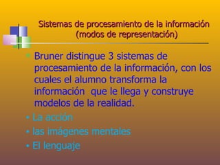 Sistemas de procesamiento de la información
             (modos de representación)

  Bruner distingue 3 sistemas de
   procesamiento de la información, con los
   cuales el alumno transforma la
   información que le llega y construye
   modelos de la realidad.
▪ La acción
▪ las imágenes mentales
▪ El lenguaje
 