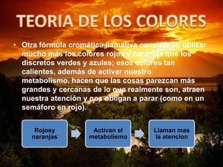 • Otra fórmula cromática llamativa consiste en utilizar
mucho más los colores rojos y naranjas que los
discretos verdes y azules; esos colores tan
calientes, además de activar nuestro
metabolismo, hacen que las cosas parezcan más
grandes y cercanas de lo que realmente son, atraen
nuestra atención y nos obligan a parar (como en un
semáforo en rojo).
Rojosy
naranjas
Activan el
metabolismo
Llaman mas
la atencion
 