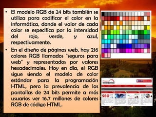 • El modelo RGB de 24 bits también se
utiliza para codificar el color en la
informática, donde el valor de cada
color se especifica por la intensidad
del rojo, verde, y azul,
respectivamente.
• En el diseño de páginas web, hay 216
colores RGB llamados "seguros para
web" y representados por valores
hexadecimales. Hoy en día, el RGB
sigue siendo el modelo de color
estándar para la programación
HTML, pero la prevalencia de las
pantallas de 24 bits permite a más
usuarios ver 16.7 millones de colores
RGB de código HTML.
 