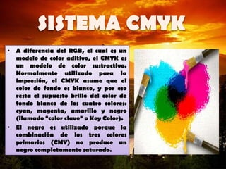 • A diferencia del RGB, el cual es un
modelo de color aditivo, el CMYK es
un modelo de color sustractivo.
Normalmente utilizado para la
impresión, el CMYK asume que el
color de fondo es blanco, y por eso
resta el supuesto brillo del color de
fondo blanco de los cuatro colores:
cyan, magenta, amarillo y negro
(llamado “color clave“ o Key Color).
• El negro es utilizado porque la
combinación de los tres colores
primarios (CMY) no produce un
negro completamente saturado.
 
