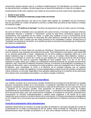 comprensión requiere siempre, para él, un enfoque multidimensional. Con total libertad, sus escritos carecen
de argumentaciones complejas o de tesis alguna que se desarrolle linealmente a lo largo de sus páginas.
El pensamiento de Mc Luhan respecto a los medios de comunicación se inicia a partir de las siguientes ideas:
1. Somos lo que vemos
2. Formamos nuestras herramientas y luego éstas nos forman
En esta línea, podría afirmarse, que veía en los medios antes agentes de "posibilidad" que de "conciencia",
esto es que podrían los medios compararse a caminos y canales antes que obras de valor artístico o modelos
de conducta a seguir.
La famosa frase "El medio es el mensaje" nos lleva a la preguntarnos qué es el medio y qué es el mensaje.
Así como el medio es entendido como una extensión del cuerpo humano, el mensaje no podría ser entonces
simplemente reducido a "contenido" o "información", porque de esta forma, excluiríamos algunas de las
características más importantes de los medios: su poder para modificar el curso y funcionamiento de las
relaciones y las actividades humanas. En esta línea, Mc Luhan definirá al "mensaje" de un medio como todo
cambio de escala, ritmo o pautas que ese medio provoque en las sociedades o culturas. De esta forma, el
"contenido" se convierte en una ilusión, en el sentido que este se encuentra enmascarado por la intervención
del medio (la mediatización).
Teoría critica de Frankfurt
La denominación de Teoría Crítica fue acuñada por Horkheimer. Denominación que se extenderá después
como la definición más específica del sentido de la Escuela. Tanto Horkheimer como Adorno -quien hasta l938
no se asociará plenamente al grupo- establecerán de una forma objetiva el significado básico de lo que
deberá entenderse bajo el concepto de "Teoría Crítica"; esto es, el análisis crítico-dialéctico, histórico y
negativo de lo existente en cuanto "es" y frente a lo que "debería ser", y desde el punto de vista de la Razón
histórico-universal. Por tanto, la conjunción Hegel-Marx se hace evidente. Pero, a la vez, el "es" de lo
existente en cuanto "status quo" conlleva una investigación central de la Escuela: los principios de dominación
colectivos. Aquí, Freud será la referencia necesaria y precisa. Lo irracional, lo racionalizado o convertido en un
principio de dominación, pasa a convertirse en el gran problema y tema de investigación de la Teoría Crítica.
En definitiva, para comprender el rumbo y la dinámica de la sociedad burguesa que se organiza
económicamente a través del capitalismo, se hace indispensable la síntesis de las tres grandes concepciones
críticas anteriores a la Escuela: Hegel-Marx-Freud aplicados dialécticamente en el examen de las direcciones
de la relación entre racionalidad-irracionalidad y sus efectos sociales e históricos.
Teoría Cibernética retroalimentativa de Norbert Wiener
Los modelos circulares de la comunicación resultan inicialmente de la introducción de feed-back en aquellas
primeras concepciones lineales de la comunicación. La aportación cibernética del feed-back (ver tema 2)
implica la concepción de la comunicación (transmisión y selección de información) como un proceso de control
o regulación en los procesos sociales. Esta perspectiva se difundirá por casi todos los modelos
(especialmente los funcionalistas) de la comunicación social. .- La introducción del feed-back en los modelos
de la comunicación tiene, pues, dos consecuencias inmediatas: a) Cuestiona la concepción conductista de la
comunicación en términos estímulo/respuesta y plantea serios problemas a las teorías de la aguja
hipodérmica que se centran en el efecto directo de la comunicación. b) Plantea una progresiva complejizarían
en los modelos de la comunicación que irán incluyendo más elementos de mediación y procesos de influencia
mutua.
Teoría de la comunicación critica Latinoamericana
Argentina y Brasil fueron los primeros en fundar escuelas de periodismo a principios del siglo XX a través de
la Universidad de La Plata y la Universidad de Río de Janeiro. Hacia la década de 1930 todos los países
latinoamericanos tenían escuelas de periodismo y en esa misma década comienza el influjo de la escuela
 