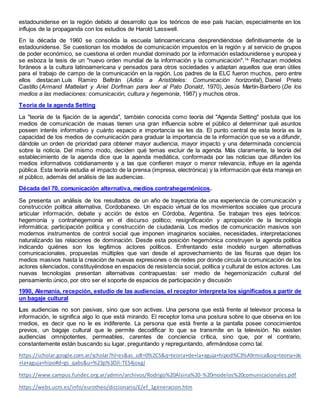 estadounidense en la región debido al desarrollo que los teóricos de ese país hacían, especialmente en los
influjos de la propaganda con los estudios de Harold Lasswell.
En la década de 1960 se consolida la escuela latinoamericana desprendiéndose definitivamente de la
estadounidense. Se cuestionan los modelos de comunicación impuestos en la región y al servicio de grupos
de poder económico, se cuestiona el orden mundial dominado por la información estadounidense y europea y
se esboza la tesis de un "nuevo orden mundial de la información y la comunicación".14
Rechazan modelos
foráneos a la cultura latinoamericana y pensados para otros sociedades y adaptan aquellos que eran útiles
para el trabajo de campo de la comunicación en la región. Los padres de la ELC fueron muchos, pero entre
ellos destacan Luís Ramiro Beltrán (Adiós a Aristóteles: Comunicación horizontal), Daniel Prieto
Castillo (Armand Mattelart y Ariel Dorfman para leer al Pato Donald, 1970), Jesús Martín-Barbero (De los
medios a las mediaciones: comunicación, cultura y hegemonía, 1987) y muchos otros.
Teoria de la agenda Setting
La "teoría de la fijación de la agenda", también conocida como teoría del "Agenda Setting" postula que los
medios de comunicación de masas tienen una gran influencia sobre el público al determinar qué asuntos
poseen interés informativo y cuánto espacio e importancia se les da. El punto central de esta teoría es la
capacidad de los medios de comunicación para graduar la importancia de la información que se va a difundir,
dándole un orden de prioridad para obtener mayor audiencia, mayor impacto y una determinada conciencia
sobre la noticia. Del mismo modo, deciden qué temas excluir de la agenda. Más claramente, la teoría del
establecimiento de la agenda dice que la agenda mediática, conformada por las noticias que difunden los
medios informativos cotidianamente y a las que confieren mayor o menor relevancia, influye en la agenda
pública. Esta teoría estudia el impacto de la prensa (impresa, electrónica) y la información que ésta maneja en
el público, además del análisis de las audiencias.
Década del 70, comunicación alternativa, medios contrahegemónicos.
Se presenta un análisis de los resultados de un año de trayectoria de una experiencia de comunicación y
construcción política alternativa, Cordobanexo. Un espacio virtual de los movimientos sociales que procura
articular información, debate y acción de éstos en Córdoba, Argentina. Se trabajan tres ejes teóricos:
hegemonía y contrahegemonía en el discurso político; resignificación y apropiación de la tecnología
informática; participación política y construcción de ciudadanía. Los medios de comunicación masivos son
modernos instrumentos de control social que imponen imaginarios sociales, necesidades, interpretaciones
naturalizando las relaciones de dominación. Desde esta posición hegemónica construyen la agenda política
indicando quiénes son los legítimos actores políticos. Enfrentando este modelo surgen alternativas
comunicacionales, propuestas múltiples que van desde el aprovechamiento de las fisuras que dejan los
medios masivos hasta la creación de nuevas expresiones o de redes por donde circula la comunicación de los
actores silenciados, constituyéndose en espacios de resistencia social, política y cultural de estos actores. Las
nuevas tecnologías presentan alternativas contrapuestas: ser medio de hegemonización cultural del
pensamiento único, por otro ser el soporte de espacios de participación y discusión
1990, Alemania, recepción, estudio de las audiencias, el receptor interpreta los significados a partir de
un bagaje cultural
Las audiencias no son pasivas, sino que son activas. Una persona que está frente al televisor procesa la
información, le significa algo lo que está mirando. El receptor toma una postura sobre lo que observa en los
medios, es decir que no le es indiferente. La persona que está frente a la pantalla posee conocimientos
previos, un bagaje cultural que le permite decodificar lo que se transmite en la televisión. No existen
audiencias omnipotentes, permeables, carentes de conciencia crítica, sino que, por el contrario,
constantemente están buscando su lugar, preguntando y repreguntando, afirmándose como tal.
https://scholar.google.com.ar/scholar?hl=es&as_sdt=0%2C5&q=teoria+de+la+aguja+hipod%C3%A9rmica&oq=teoria+de
+la+aguja+hipo#d=gs_qabs&u=%23p%3DJl-TES4joxgJ
https://www.campus.fundec.org.ar/admin/archivos/Rodrigo%20Alsina%20-%20modelos%20comunicacionales.pdf
https://webs.ucm.es/info/eurotheo/diccionario/E/ef_1generacion.htm
 