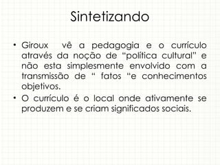Sintetizando
• Giroux vê a pedagogia e o currículo
através da noção de “política cultural” e
não esta simplesmente envolvido com a
transmissão de “ fatos “e conhecimentos
objetivos.
• O currículo é o local onde ativamente se
produzem e se criam significados sociais.
 