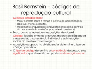 Basil Bernstein – códigos de
reprodução cultural
– Currículo interdisicplinar:
• Maior controle sobre o tempo e o ritmo de aprendizagem.
• Objetivos menos explícitos.
• Fracamente enquadrado (enquadramento como controle
do processo de transmissão, por parte do professor).
– Foco: como se aprendem as posições de classe?
– Código: ligação entre as estruturas macrossociológicas da
classe social, a consciência individual e as interações
sociais do nível microssociológico.
– A posição ocupada na divisão social determina o tipo de
código aprendido.
– O tipo de código determina a consciência da pessoa e os
significados que ela realiza ou produz na interação social.
 