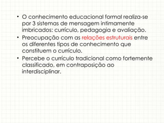 • O conhecimento educacional formal realiza-se
por 3 sistemas de mensagem intimamente
imbricados: currículo, pedagogia e avaliação.
• Preocupação com as relações estruturais entre
os diferentes tipos de conhecimento que
constituem o currículo.
• Percebe o currículo tradicional como fortemente
classificado, em contraposição ao
interdisciplinar.
 