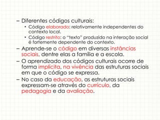 – Diferentes códigos culturais:
• Código elaborado: relativamente independentes do
contexto local.
• Código restrito: o “texto” produzido na interação social
é fortemente dependente do contexto.
– Aprende-se o código em diversas instâncias
sociais, dentre elas a família e a escola.
– O aprendizado dos códigos culturais ocorre de
forma implícita, na vivência das estruturas sociais
em que o código se expressa.
– No caso da educação, as estruturas sociais
expressam-se através do currículo, da
pedagogia e da avaliação.
 