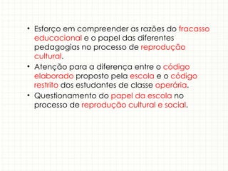 • Esforço em compreender as razões do fracasso
educacional e o papel das diferentes
pedagogias no processo de reprodução
cultural.
• Atenção para a diferença entre o código
elaborado proposto pela escola e o código
restrito dos estudantes de classe operária.
• Questionamento do papel da escola no
processo de reprodução cultural e social.
 