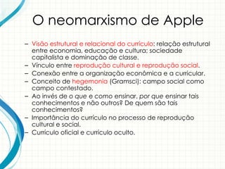 O neomarxismo de Apple
– Visão estrutural e relacional do currículo: relação estrutural
entre economia, educação e cultura; sociedade
capitalista e dominação de classe.
– Vínculo entre reprodução cultural e reprodução social.
– Conexão entre a organização econômica e a curricular.
– Conceito de hegemonia (Gramsci): campo social como
campo contestado.
– Ao invés de o que e como ensinar, por que ensinar tais
conhecimentos e não outros? De quem são tais
conhecimentos?
– Importância do currículo no processo de reprodução
cultural e social.
– Currículo oficial e currículo oculto.
 