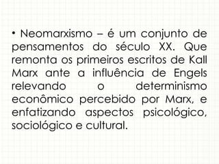 • Neomarxismo – é um conjunto de
pensamentos do século XX. Que
remonta os primeiros escritos de Kall
Marx ante a influência de Engels
relevando o determinismo
econômico percebido por Marx, e
enfatizando aspectos psicológico,
sociológico e cultural.
 