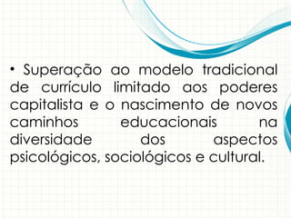 • Superação ao modelo tradicional
de currículo limitado aos poderes
capitalista e o nascimento de novos
caminhos educacionais na
diversidade dos aspectos
psicológicos, sociológicos e cultural.
 