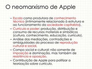 O neomarxismo de Apple
– Escola como produtora de conhecimento
técnico (intimamente relacionado à estrutura e
ao funcionamento da sociedade capitalista).
– Currículo e poder: produção, distribuição e
consumo de recursos materiais e simbólicos
(cultura, conhecimento, educação, currículo).
– Análise das mediações, contradições e
ambiguidades do processo de reprodução
cultural e social.
– Campo social e cultural: não somente de
imposição e dominação, mas também de
resistência e oposição.
– Contribuição de Apple para politizar a
teorização sobre currículo.
 