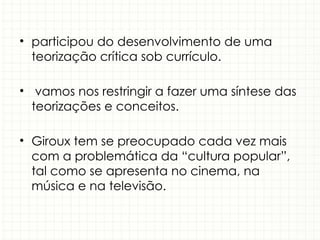 • participou do desenvolvimento de uma
teorização crítica sob currículo.
• vamos nos restringir a fazer uma síntese das
teorizações e conceitos.
• Giroux tem se preocupado cada vez mais
com a problemática da “cultura popular”,
tal como se apresenta no cinema, na
música e na televisão.
 