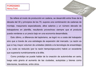 FORDISMO
Henry Ford
Se refiere al modo de producción en cadena, se desarrolló entre fines de la
década del 30 y principios de los 70, supone una combinación de cadenas de
montaje, maquinaria especializada, altos salarios y un número elevado de
trabajadores en plantilla, resultando provechoso siempre que el producto
pueda venderse a un precio bajo en una economía desarrollada.
Esto último, a diferencia del taylorismo, se logró no a costa del trabajador
sino que a través de una estrategia de expansión del mercado. La razón es
que si hay mayor volumen de unidades (debido a la tecnología de ensamblaje)
y su costo es reducido (por la razón tiempo/ejecución) habrá un excedente
que superaría numéricamente a la élite.
Como prototipo se puede hablar de la creación de automóviles en serie,
luego esto giraría al aumento de las ciudades, autopistas y bienes como
televisores, lavadoras, entre otros.
Se refiere al modo de producción en cadena, se desarrolló entre fines de la
década del 30 y principios de los 70, supone una combinación de cadenas de
montaje, maquinaria especializada, altos salarios y un número elevado de
trabajadores en plantilla, resultando provechoso siempre que el producto
pueda venderse a un precio bajo en una economía desarrollada.
Esto último, a diferencia del taylorismo, se logró no a costa del trabajador
sino que a través de una estrategia de expansión del mercado. La razón es
que si hay mayor volumen de unidades (debido a la tecnología de ensamblaje)
y su costo es reducido (por la razón tiempo/ejecución) habrá un excedente
que superaría numéricamente a la élite.
Como prototipo se puede hablar de la creación de automóviles en serie,
luego esto giraría al aumento de las ciudades, autopistas y bienes como
televisores, lavadoras, entre otros.
 