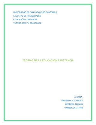 UNIVERSIDAD DE SAN CARLOS DE GUATEMALA
FACULTAD DE HUMANIDADES
EDUCACIÓN A DISTANCIA
TUTORA: MAILYN BOJÓRQUEZ
TEORÍAS DE LA EDUCACIÓN A DISTANCIA
ALUMNA:
MARBELIA ALEJANDRA
HERRERA TZUNÚN
CARNET: 201317768
 