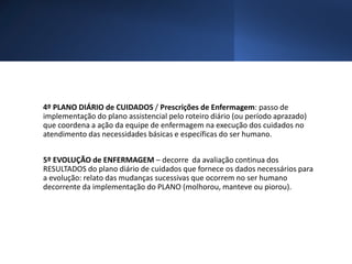4º PLANO DIÁRIO de CUIDADOS / Prescrições de Enfermagem: passo de
implementação do plano assistencial pelo roteiro diário (ou período aprazado)
que coordena a ação da equipe de enfermagem na execução dos cuidados no
atendimento das necessidades básicas e específicas do ser humano.
5º EVOLUÇÃO de ENFERMAGEM – decorre da avaliação continua dos
RESULTADOS do plano diário de cuidados que fornece os dados necessários para
a evolução: relato das mudanças sucessivas que ocorrem no ser humano
decorrente da implementação do PLANO (molhorou, manteve ou piorou).
 