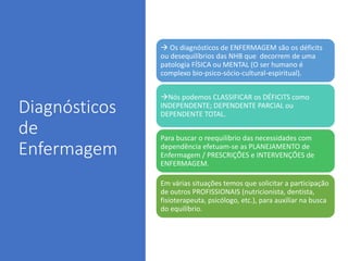 Diagnósticos
de
Enfermagem
 Os diagnósticos de ENFERMAGEM são os déficits
ou desequilíbrios das NHB que decorrem de uma
patologia FÍSICA ou MENTAL (O ser humano é
complexo bio-psico-sócio-cultural-espiritual).
Nós podemos CLASSIFICAR os DÉFICITS como
INDEPENDENTE; DEPENDENTE PARCIAL ou
DEPENDENTE TOTAL.
Para buscar o reequilíbrio das necessidades com
dependência efetuam-se as PLANEJAMENTO de
Enfermagem / PRESCRIÇÕES e INTERVENÇÕES de
ENFERMAGEM.
Em várias situações temos que solicitar a participação
de outros PROFISSIONAIS (nutricionista, dentista,
fisioterapeuta, psicólogo, etc.), para auxiliar na busca
do equilíbrio.
 