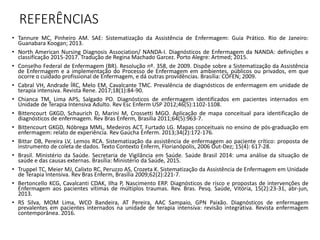 REFERÊNCIAS
• Tannure MC, Pinheiro AM. SAE: Sistematização da Assistência de Enfermagem: Guia Prático. Rio de Janeiro:
Guanabara Koogan; 2013.
• North American Nursing Diagnosis Association/ NANDA-I. Diagnósticos de Enfermagem da NANDA: definições e
classificação 2015-2017. Tradução de Regina Machado Garcez. Porto Alegre: Artmed; 2015.
• Conselho Federal de Enfermagem (BR). Resolução nº. 358, de 2009. Dispõe sobre a Sistematização da Assistência
de Enfermagem e a implementação do Processo de Enfermagem em ambientes, públicos ou privados, em que
ocorre o cuidado profissional de Enfermagem, e dá outras providências. Brasília: COFEN; 2009.
• Cabral VH, Andrade ÍRC, Melo EM, Cavalcante TMC. Prevalência de diagnósticos de enfermagem em unidade de
terapia intensiva. Revista Rene. 2017;18(1):84-90.
• Chianca TM, Lima APS, Salgado PO. Diagnósticos de enfermagem identificados em pacientes internados em
Unidade de Terapia Intensiva Adulto. Rev Esc Enferm USP 2012;46(5):1102-1108.
• Bittencourt GKGD, Schaurich D, Marini M, Crossetti MGO. Aplicação de mapa conceitual para identificação de
diagnósticos de enfermagem. Rev Bras Enferm, Brasilia 2011;64(5):963-7.
• Bittencourt GKGD, Nóbrega MML, Medeiros ACT, Furtado LG. Mapas conceituais no ensino de pós-graduação em
enfermagem: relato de experiência. Rev Gaúcha Enferm. 2013;34(2):172-176.
• Bittar DB, Pereira LV, Lemos RCA. Sistematização da assistência de enfermagem ao paciente crítico: proposta de
instrumento de coleta de dados. Texto Contexto Enferm, Florianópolis, 2006 Out-Dez; 15(4): 617-28.
• Brasil. Ministério da Saúde. Secretaria de Vigilância em Saúde. Saúde Brasil 2014: uma análise da situação de
saúde e das causas externas. Brasília: Ministério da Saúde, 2015.
• Truppel TC, Meier MJ, Calixto RC, Peruzzo AS, Crozeta K. Sistematização da Assistência de Enfermagem em Unidade
de Terapia Intensiva. Rev Bras Enferm, Brasília 2009;62(2):221-7.
• Bertoncello KCG, Cavalcanti CDAK, Ilha P, Nascimento ERP. Diagnósticos de risco e propostas de intervenções de
Enfermagem aos pacientes vítimas de múltiplos traumas. Rev. Bras. Pesq. Saúde, Vitória, 15(2):23-31, abr-jun,
2013.
• RS Silva, MOM Lima, WCO Bandeira, AT Pereira, AAC Sampaio, GPN Paixão. Diagnósticos de enfermagem
prevalentes em pacientes internados na unidade de terapia intensiva: revisão integrativa. Revista enfermagem
contemporânea. 2016.
 