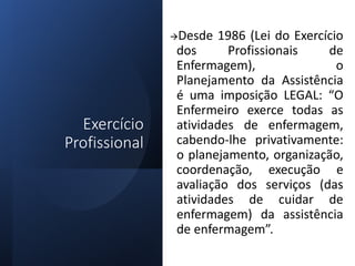 Exercício
Profissional
Desde 1986 (Lei do Exercício
dos Profissionais de
Enfermagem), o
Planejamento da Assistência
é uma imposição LEGAL: “O
Enfermeiro exerce todas as
atividades de enfermagem,
cabendo-lhe privativamente:
o planejamento, organização,
coordenação, execução e
avaliação dos serviços (das
atividades de cuidar de
enfermagem) da assistência
de enfermagem”.
 