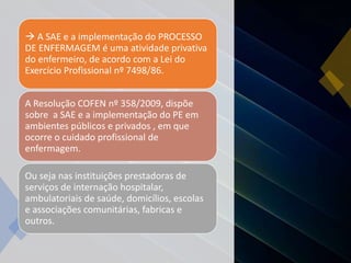 A SAE e a implementação do PROCESSO
DE ENFERMAGEM é uma atividade privativa
do enfermeiro, de acordo com a Lei do
Exercício Profissional nº 7498/86.
A Resolução COFEN nº 358/2009, dispõe
sobre a SAE e a implementação do PE em
ambientes públicos e privados , em que
ocorre o cuidado profissional de
enfermagem.
Ou seja nas instituições prestadoras de
serviços de internação hospitalar,
ambulatoriais de saúde, domicílios, escolas
e associações comunitárias, fabricas e
outros.
 