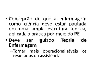 • Concepção de que a enfermagem
como ciência deve estar pautada
em uma ampla estrutura teórica,
aplicada à prática por meio do PE
• Deve ser guiado Teoria de
Enfermagem
–Tornar mais operacionalizáveis os
resultados da assistência

 