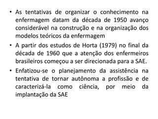 • As tentativas de organizar o conhecimento na
enfermagem datam da década de 1950 avanço
considerável na construção e na organização dos
modelos teóricos da enfermagem
• A partir dos estudos de Horta (1979) no final da
década de 1960 que a atenção dos enfermeiros
brasileiros começou a ser direcionada para a SAE.
• Enfatizou-se o planejamento da assistência na
tentativa de tornar autônoma a profissão e de
caracterizá-la como ciência, por meio da
implantação da SAE

 