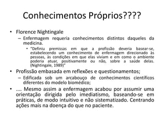 Conhecimentos Próprios????
• Florence Nightingale
– Enfermagem requeria conhecimentos distintos daqueles da
medicina.
• “Definiu premissas em que a profissão deveria basear-se,
estabelecendo um conhecimento de enfermagem direcionado às
pessoas, às condições em que elas viviam e em como o ambiente
poderia atuar, positivamente ou não, sobre a saúde delas.
(Nightingale, 1989)”

• Profissão embasada em reflexões e questionamentos;
– Edificada sob um arcabouço de conhecimentos científicos
diferentes do modelo biomédico;

• .... Mesmo assim a enfermagem acabou por assumir uma
orientação dirigida pelo imediatismo, baseando-se em
práticas, de modo intuitivo e não sistematizado. Centrando
ações mais na doença do que no paciente.

 