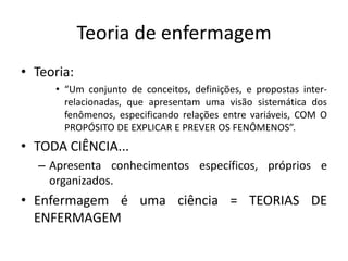 Teoria de enfermagem
• Teoria:
• “Um conjunto de conceitos, definições, e propostas interrelacionadas, que apresentam uma visão sistemática dos
fenômenos, especificando relações entre variáveis, COM O
PROPÓSITO DE EXPLICAR E PREVER OS FENÔMENOS”.

• TODA CIÊNCIA...
– Apresenta conhecimentos específicos, próprios e
organizados.

• Enfermagem é uma ciência = TEORIAS DE
ENFERMAGEM

 