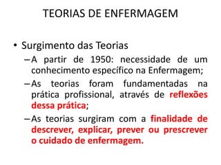 TEORIAS DE ENFERMAGEM
• Surgimento das Teorias
– A partir de 1950: necessidade de um
conhecimento específico na Enfermagem;
– As teorias foram fundamentadas na
prática profissional, através de reflexões
dessa prática;
– As teorias surgiram com a finalidade de
descrever, explicar, prever ou prescrever
o cuidado de enfermagem.

 
