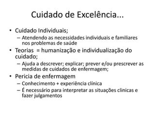 Cuidado de Excelência...
• Cuidado Individuais;
– Atendendo as necessidades individuais e familiares
nos problemas de saúde

• Teorias = humanização e individualização do
cuidado;
– Ajuda a descrever; explicar; prever e/ou prescrever as
medidas de cuidados de enfermagem;

• Pericia de enfermagem
– Conhecimento + experiência clínica
– É necessário para interpretar as situações clinicas e
fazer julgamentos

 