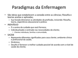 Paradigmas da Enfermagem
• São ideias que estabelecem a conexão entre as ciências; filosofia e
teorias aceitas e aplicadas;
– Sua função direcionar as atividades da profissão, incluindo: filosofia,
teoria, experiência educacional e prática:

• INDIVÍDUO
– É o centro do cuidado que você fornece;
– Individualizado e centrado nas necessidades do cliente;
• Clientes individuais, famílias e comunidade;

• SAÚDE
– Representa diferentes significados para casa cliente; ambiente clínico
e profissional da saúde;
– Dinâmico;
– Desafio é fornecer o melhor cuidado possível de acordo com o nível de
saúde do cliente;

 