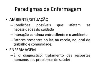 Paradigmas de Enfermagem
• AMBIENTE/SITUAÇÃO
– Condições
possíveis
que
afetam
as
necessidades do cuidado
– Interação continua entre cliente e o ambiente
– Fatores presentes no lar, na escola, no local de
trabalho e comunidade;

• ENFERMAGEM
– É o diagnóstico, tratamento das respostas
humanos aos problemas de saúde;

 