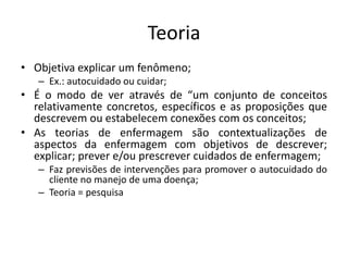 Teoria
• Objetiva explicar um fenômeno;
– Ex.: autocuidado ou cuidar;

• É o modo de ver através de “um conjunto de conceitos
relativamente concretos, específicos e as proposições que
descrevem ou estabelecem conexões com os conceitos;
• As teorias de enfermagem são contextualizações de
aspectos da enfermagem com objetivos de descrever;
explicar; prever e/ou prescrever cuidados de enfermagem;
– Faz previsões de intervenções para promover o autocuidado do
cliente no manejo de uma doença;
– Teoria = pesquisa

 