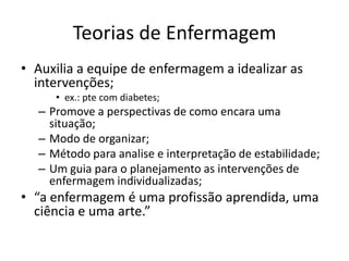 Teorias de Enfermagem
• Auxilia a equipe de enfermagem a idealizar as
intervenções;
• ex.: pte com diabetes;

– Promove a perspectivas de como encara uma
situação;
– Modo de organizar;
– Método para analise e interpretação de estabilidade;
– Um guia para o planejamento as intervenções de
enfermagem individualizadas;

• “a enfermagem é uma profissão aprendida, uma
ciência e uma arte.”

 