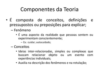 Componentes da Teoria
• É composta de conceitos, definições e
pressupostos ou preposições para explicar;
– Fenômeno
• É uma aspecto da realidade que pessoas sentem ou
experimentam conscientemente;
– Ex.: cuidar; autocuidado;

– Conceitos
• Ideias inter-relacionadas, simples ou complexas que
buscam relacionar objeto ou um evento com
experiências individuais;
• Auxilia na descrição dos fenômenos e na rotulação;

 