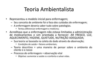 Teoria Ambientalista
• Representou o modelo inicial para enfermagem;
– Seu conceito de ambiente foi o foco dos cuidados de enfermagem;
– A enfermagem deveria saber tudo sobre patologias.
• Tentou diferenciar enfermagem e medicina;

• Acreditava que a enfermagem não estava limitadas a administração
de medicamentos e sim orientada a fornecer: AR FRESCO, LUZ,
AQUECIMENTO, HIGIENE, QUIETUDE, NUTRIÇÃO ADEQUADA;
– Sua teoria se baseada na coleta de dado através da observação;
• Condições de saúde = fatores ambientais;

– Teoria descritiva = uma maneira de pensar sobre o ambiente do
cliente e o nosso
– Processo de enfermagem = observação vital
• Objetivo: aumentar a saúde e o conforto e salvar vidas.

 